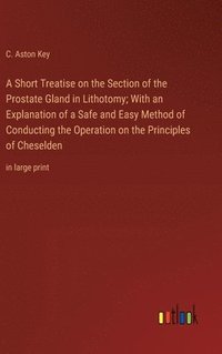 bokomslag A Short Treatise on the Section of the Prostate Gland in Lithotomy; With an Explanation of a Safe and Easy Method of Conducting the Operation on the Principles of Cheselden