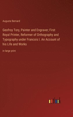 Geofroy Tory, Painter and Engraver; First Royal Printer, Reformer of Orthography and Typography under Francois I. An Account of his Life and Works
