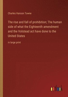 rise and fall of prohibition; The human side of what the Eighteenth amendment and the Volstead act have done to the United States
