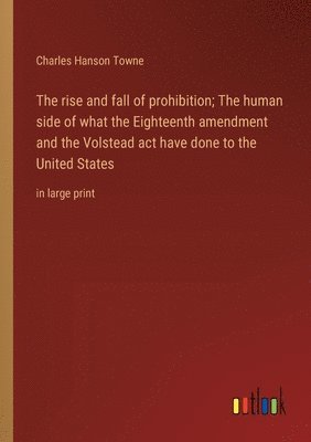 The rise and fall of prohibition; The human side of what the Eighteenth amendment and the Volstead act have done to the United States 1