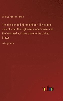 The rise and fall of prohibition; The human side of what the Eighteenth amendment and the Volstead act have done to the United States 1