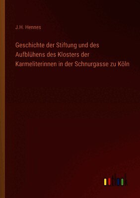 Geschichte der Stiftung und des Aufblühens des Klosters der Karmeliterinnen in der Schnurgasse zu Köln