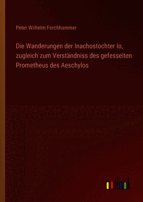 Wanderungen der Inachostochter Io, zugleich zum Verständniss des gefesselten Prometheus des Aeschylos