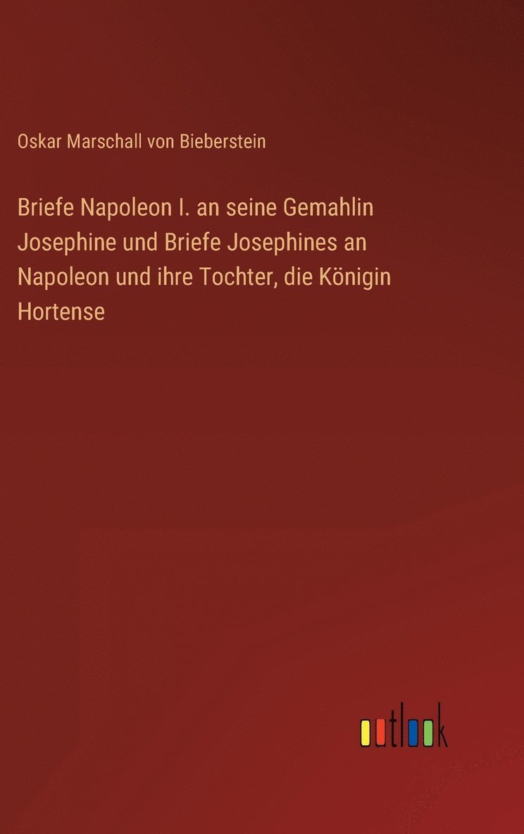 Oskar Marschall Von Bieberstein, Oskar Marschall von Bieberstein - Briefe Napoleon I. an seine Gemahlin Josephine und Briefe Josephines an Napoleon und ihre Tochter, die Königin Hortense, Inbunden