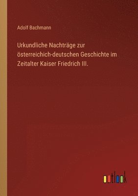 Adolf Bachmann - Urkundliche Nachträge zur österreichich-deutschen Geschichte im Zeitalter Kaiser Friedrich III., Häftad