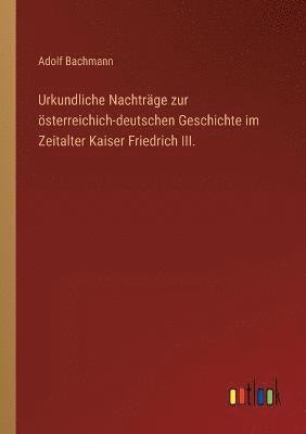 Urkundliche Nachtrage zur oesterreichich-deutschen Geschichte im Zeitalter Kaiser Friedrich III. 1