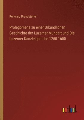 bokomslag Prolegomena zu einer Urkundlichen Geschichte der Luzerner Mundart und Die Luzerner Kanzleisprache 1250-1600