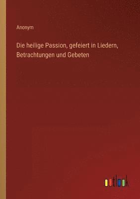 bokomslag Die heilige Passion, gefeiert in Liedern, Betrachtungen und Gebeten