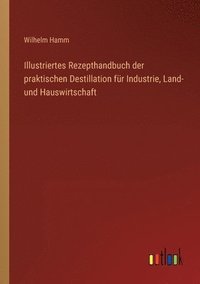bokomslag Illustriertes Rezepthandbuch der praktischen Destillation für Industrie, Land- und Hauswirtschaft
