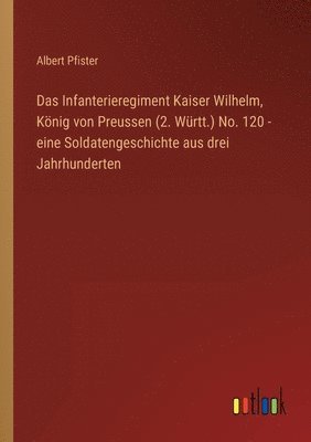 Infanterieregiment Kaiser Wilhelm, König von Preussen (2. Württ.) No. 120 - eine Soldatengeschichte aus drei Jahrhunderten