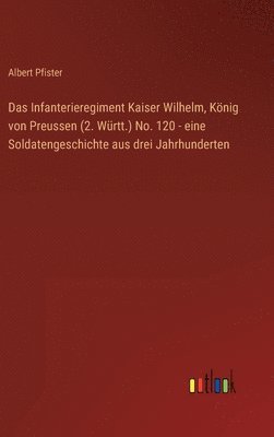Infanterieregiment Kaiser Wilhelm, König von Preussen (2. Württ.) No. 120 - eine Soldatengeschichte aus drei Jahrhunderten