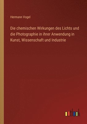 bokomslag Die chemischen Wirkungen des Lichts und die Photographie in ihrer Anwendung in Kunst, Wissenschaft und Industrie