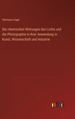 Hermann Vogel - chemischen Wirkungen des Lichts und die Photographie in ihrer Anwendung in Kunst, Wissenschaft und Industrie, Inbunden