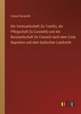Caesar Barazetti - Vormundschaft (la Tutelle), die Pflegschaft (la Curatelle) und die Beistandschaft (le Conseil) nach dem Code Napoleon und dem badischen Landrecht, Häftad