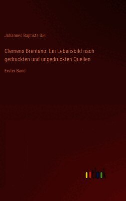 Clemens Brentano: Ein Lebensbild nach gedruckten und ungedruckten Quellen: Erster Band
