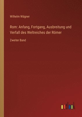 Rom: Anfang, Fortgang, Ausbreitung und Verfall des Weltreiches der Römer: Zweiter Band