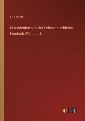 Urkundenbuch zu der Lebensgeschichte Friedrich Wilhelms I.
