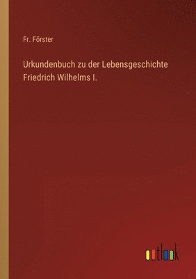 Urkundenbuch zu der Lebensgeschichte Friedrich Wilhelms I. 1