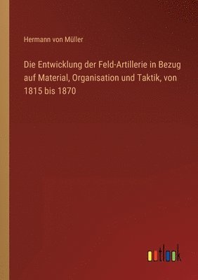 bokomslag Die Entwicklung der Feld-Artillerie in Bezug auf Material, Organisation und Taktik, von 1815 bis 1870