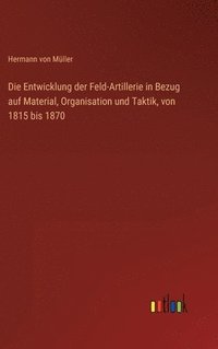 bokomslag Die Entwicklung der Feld-Artillerie in Bezug auf Material, Organisation und Taktik, von 1815 bis 1870