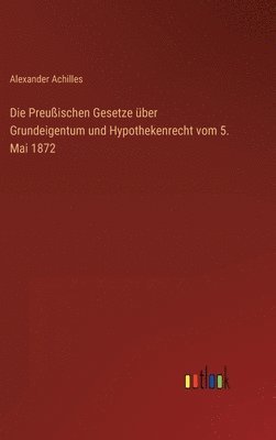 Alexander Achilles - Preußischen Gesetze über Grundeigentum und Hypothekenrecht vom 5. Mai 1872, Inbunden