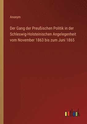 Der Gang der Preussischen Politik in der Schleswig-Holsteinischen Angelegenheit vom November 1863 bis zum Juni 1865 1