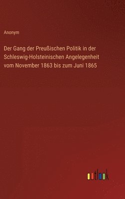 Der Gang der Preuischen Politik in der Schleswig-Holsteinischen Angelegenheit vom November 1863 bis zum Juni 1865 1