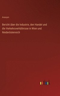 bokomslag Bericht ber die Industrie, den Handel und die Verkehrsverhltnisse in Wien und Niedersterreich