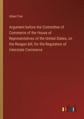 Argument before the Committee of Commerce of the House of Representatives of the United States, on the Reagan bill, for the Regulation of Interstate Commerce