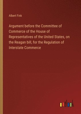 Argument before the Committee of Commerce of the House of Representatives of the United States, on the Reagan bill, for the Regulation of Interstate Commerce 1