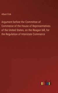 bokomslag Argument before the Committee of Commerce of the House of Representatives of the United States, on the Reagan bill, for the Regulation of Interstate Commerce