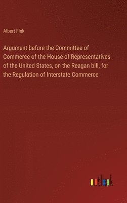 Argument before the Committee of Commerce of the House of Representatives of the United States, on the Reagan bill, for the Regulation of Interstate Commerce