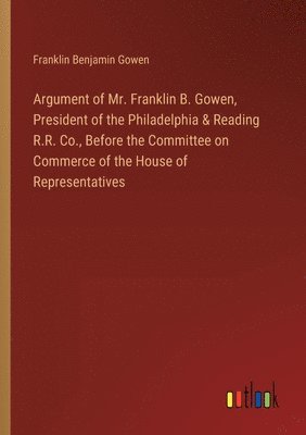 Argument of Mr. Franklin B. Gowen, President of the Philadelphia & Reading R.R. Co., Before the Committee on Commerce of the House of Representatives 1