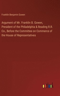 Franklin Benjamin Gowen - Argument of Mr. Franklin B. Gowen, President of the Philadelphia & Reading R.R. Co., Before the Committee on Commerce of the House of Representatives, Inbunden
