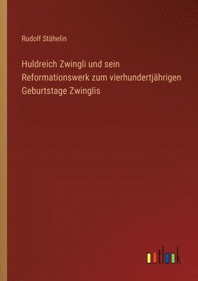 Huldreich Zwingli und sein Reformationswerk zum vierhundertjährigen Geburtstage Zwinglis