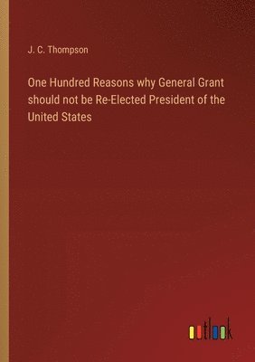 J C Thompson, J. C. Thompson - One Hundred Reasons why General Grant should not be Re-Elected President of the United States, Häftad