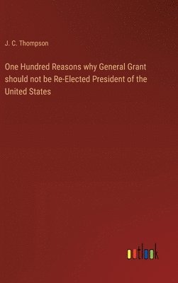 J C Thompson, J. C. Thompson - One Hundred Reasons why General Grant should not be Re-Elected President of the United States, Inbunden