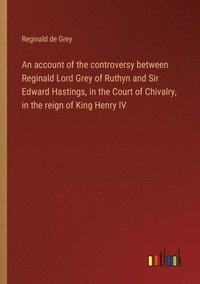 bokomslag An account of the controversy between Reginald Lord Grey of Ruthyn and Sir Edward Hastings, in the Court of Chivalry, in the reign of King Henry IV