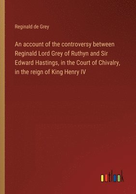 An account of the controversy between Reginald Lord Grey of Ruthyn and Sir Edward Hastings, in the Court of Chivalry, in the reign of King Henry IV 1