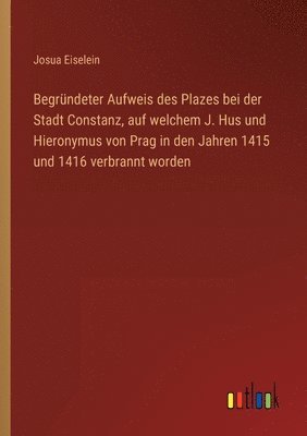 bokomslag Begründeter Aufweis des Plazes bei der Stadt Constanz, auf welchem J. Hus und Hieronymus von Prag in den Jahren 1415 und 1416 verbrannt worden