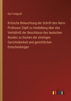 Kritische Beleuchtung der Schrift des Herrn Professor Zoepfl zu Heidelberg uber das Verhaltniss der Beschlusse des teutschen Bundes zu Sachen der streitigen Gerichtsbarkeit und gerichtlichen 1