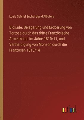 Blokade, Belagerung und Eroberung von Tortosa durch das dritte Franzsische Armeekorps im Jahre 1810/11, und Vertheidigung von Monzon durch die Franzosen 1813/14 1