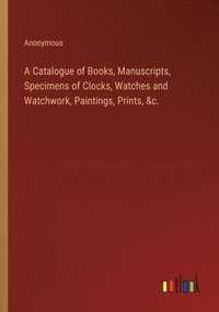 bokomslag A Catalogue of Books, Manuscripts, Specimens of Clocks, Watches and Watchwork, Paintings, Prints, &c.