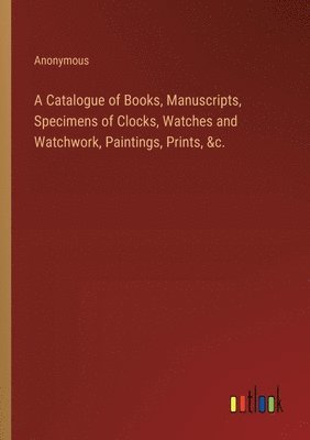 bokomslag Catalogue of Books, Manuscripts, Specimens of Clocks, Watches and Watchwork, Paintings, Prints, &c.