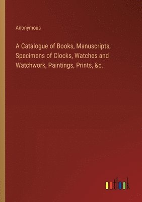 A Catalogue of Books, Manuscripts, Specimens of Clocks, Watches and Watchwork, Paintings, Prints, &c. 1