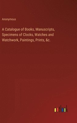 bokomslag A Catalogue of Books, Manuscripts, Specimens of Clocks, Watches and Watchwork, Paintings, Prints, &c.