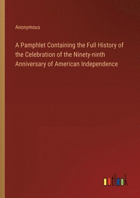 A Pamphlet Containing the Full History of the Celebration of the Ninety-ninth Anniversary of American Independence 1