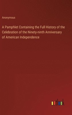 A Pamphlet Containing the Full History of the Celebration of the Ninety-ninth Anniversary of American Independence 1