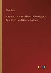 bokomslag A Parasitic or Germ Theory of Disease, the Skin, the Eye and Other Affections