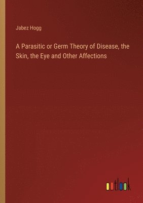 Jabez Hogg - Parasitic or Germ Theory of Disease, the Skin, the Eye and Other Affections, Häftad